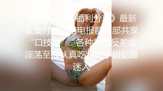 《硬核重磅✿福利分享》最新收集付费私密电报群内部共享“口技篇”✿各种露脸反差婊淫荡至极认真吃J8的小姐姐最迷人