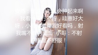 安然：他这里怎么会肿起来啊，我看一下行不行，哇塞好大呀，小哥你觉得我好看吗，射我嘴不准射里面  小哥：不射在里面不舒服！