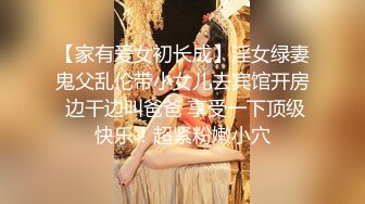 【家有爱女初长成】淫女绿妻鬼父乱伦带小女儿去宾馆开房 边干边叫爸爸 享受一下顶级快乐！超紧粉嫩小穴