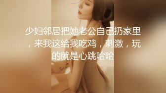 少妇邻居把她老公自己扔家里，来我这给我吃鸡，刺激，玩的就是心跳哈哈