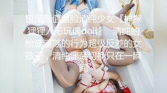 极品颜值露脸清纯少女『神探狸狸人形玩偶doll』✿清纯的脸庞淫荡的行为超级反差的女孩子，清纯淫荡切换只在一瞬间