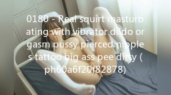 0180 - Real squirt masturbating with vibrator dildo orgasm pussy pierced nipples tattoo big ass pee dirty (ph60a6f20f82878)