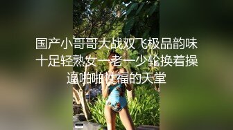 国产小哥哥大战双飞极品韵味十足轻熟女一老一少轮换着操逼啪啪性福的天堂