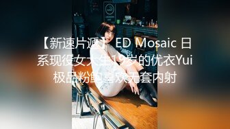 【新速片遞】 ED Mosaic 日系现役女大生19岁的优衣Yui极品粉鲍喜欢无套内射