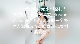 ⚫️⚫️最新6月无水印福利！推特极品绿帽媚黑夫妻keanu人尽可夫的母狗老婆被三个野男人绑着玩弄潮吹喜欢舔精刷锅老公