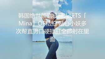 韩国绝世颜值极品人妖TS「Mina」OF私拍 贴心小妖多次帮直男口硬插肛全部射在里面