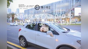 麻豆传媒 兔子先生 DAD-021-02-EP37 爸气十足 EP37 下篇