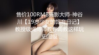 售价100RMB摄影大师-神谷川【19岁少女的饲育日记】教授级绳缚师教你调教这样玩史湿级