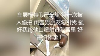 车展模特Ts严米旗 第一次被人偷拍 闺蜜男朋友勾引我 强奸我给他口爆射进我胃里 好害怕怀孕！