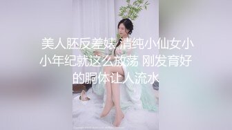  美人胚反差婊 清纯小仙女小小年纪就这么放荡 刚发育好的胴体让人流水