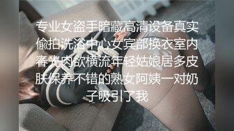 专业女盗手暗藏高清设备真实偸拍洗浴中心女宾部换衣室内春光肉欲横流年轻姑娘居多皮肤保养不错的熟女阿姨一对奶子吸引了我