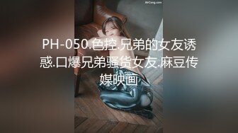 PH-050.色控.兄弟的女友诱惑.口爆兄弟骚货女友.麻豆传媒映画