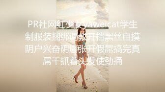 PR社网红少女yaweicat学生制服装捆绑调教开档黑丝自摸阴户兴奋阴唇张开假屌搞完真屌干抓着头发使劲捅