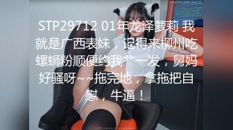 STP29712 01年龙泽萝莉 我就是广西表妹，记得来柳州吃螺蛳粉顺便约我艹一发，舅妈好骚呀~~拖完地，拿拖把自慰，牛逼！