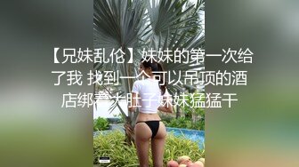 【兄妹乱伦】妹妹的第一次给了我 找到一个可以吊顶的酒店绑着大肚子妹妹猛猛干