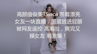 高颜值俊美TSvica 带着漂亮女友一块直播，蛋蛋放进屁眼被网友遥控 高潮啦，爽完又操女友 刺激哦！