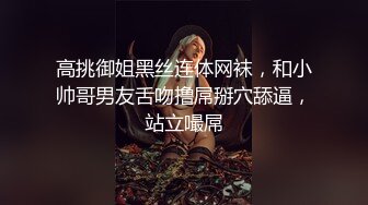 高挑御姐黑丝连体网袜，和小帅哥男友舌吻撸屌掰穴舔逼，站立嘬屌