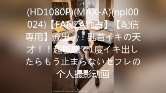 (HD1080P)(MAX-A)(npl00024)【FANZA独占】【配信専用】流出！！乳首イキの天才！！超敏感で1度イキ出したらもう止まらないセフレの个人撮影动画