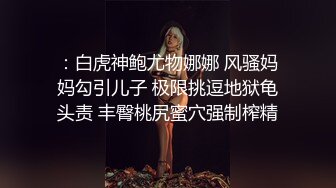 ：白虎神鲍尤物娜娜 风骚妈妈勾引儿子 极限挑逗地狱龟头责 丰臀桃尻蜜穴强制榨精