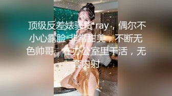  顶级反差婊骚货 ray，偶尔不小心露脸 非常甜美，不断无色帅哥，在办公室里干活，无套内射