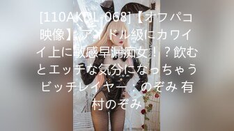 [110AKDL-068]【オフパコ映像】 アイドル級にカワイイ上に敏感早漏痴女！？飲むとエッチな気分になっちゃうビッチレイヤー：のぞみ 有村のぞみ