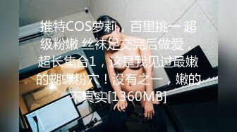 推特COS萝莉，百里挑一 超级粉嫩 丝袜足交完后做爱，超长集合1，这是我见过最嫩的蝴蝶粉穴！没有之一，嫩的不真实[1360MB]