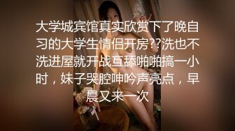 大学城宾馆真实欣赏下了晚自习的大学生情侣开房??洗也不洗进屋就开战互舔啪啪搞一小时，妹子哭腔呻吟声亮点，早晨又来一次