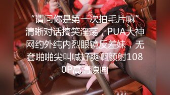 “请问你是第一次拍毛片嘛”清晰对话搞笑淫荡，PUA大神网约外纯内烈眼镜反差妹，无套啪啪尖叫喊好爽啊颜射1080P高清原画