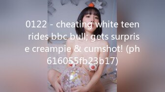 0122 - cheating white teen rides bbc bull; gets surprise creampie & cumshot! (ph616055fb23b17)